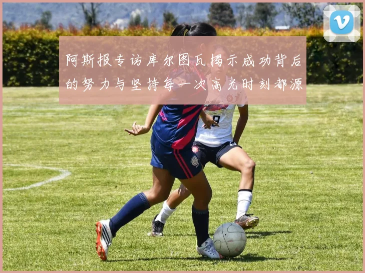 阿斯报专访库尔图瓦揭示成功背后的努力与坚持每一次高光时刻都源于汗水付出