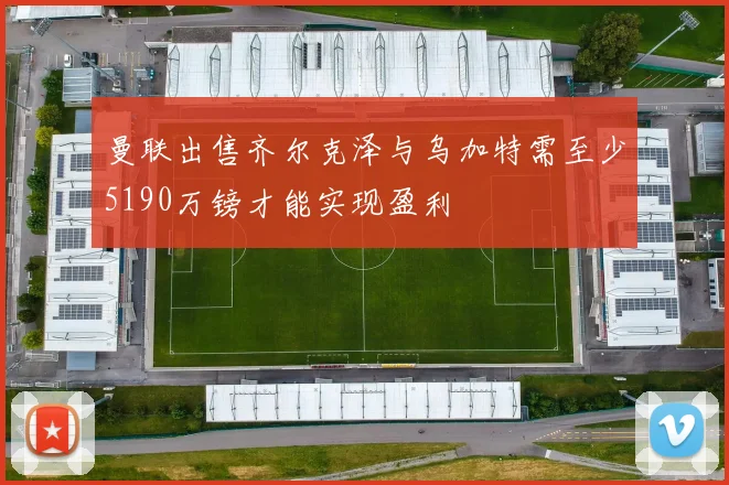 曼联出售齐尔克泽与乌加特需至少5190万镑才能实现盈利
