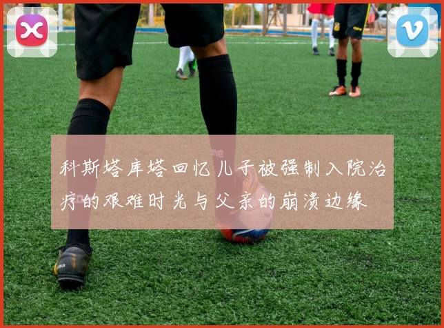 科斯塔库塔回忆儿子被强制入院治疗的艰难时光与父亲的崩溃边缘