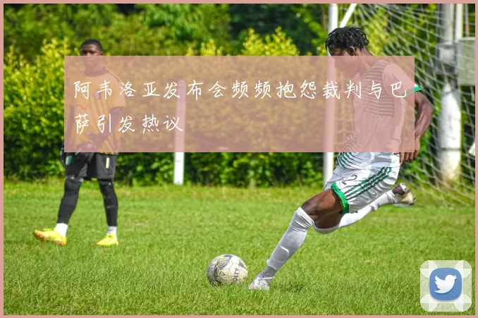 阿韦洛亚发布会频频抱怨裁判与巴萨引发热议