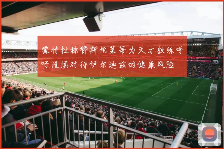 蒙特拉称赞斯帕莱蒂为天才教练呼吁谨慎对待伊尔迪兹的健康风险