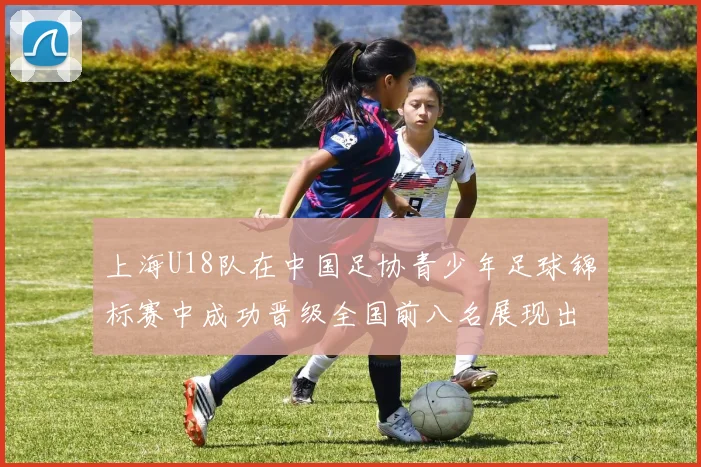上海U18队在中国足协青少年足球锦标赛中成功晋级全国前八名展现出色实力与潜力