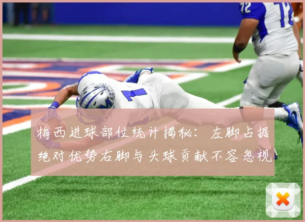 梅西进球部位统计揭秘：左脚占据绝对优势右脚与头球贡献不容忽视