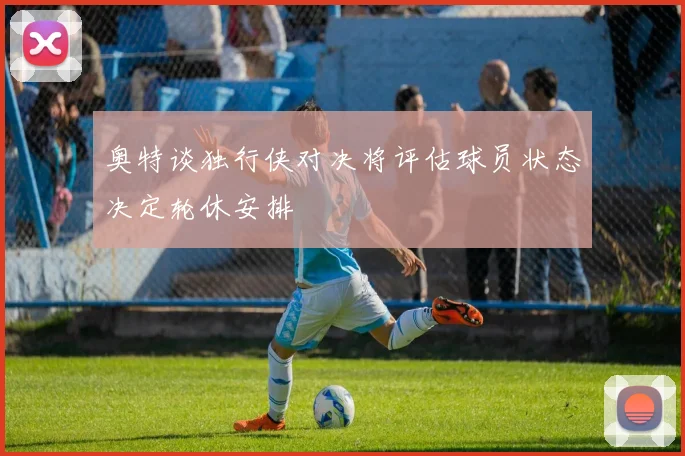奥特谈独行侠对决将评估球员状态决定轮休安排