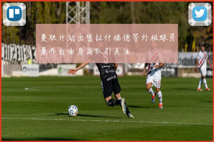 曼联计划出售拉什福德等外租球员桑乔自由身离队引关注